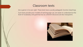 Classroom texts
Are a genre in its own right. These texts have a purely pedagodic function (teaching).
Such texts provide poor models of real language use, are easier to understand at the
level of vocabulary and grammar but as coherent discourse are less transparent.
 
