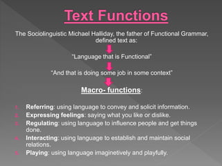 The Sociolinguistic Michael Halliday, the father of Functional Grammar,
defined text as:
“Language that is Functional”
“And that is doing some job in some context”
Macro- functions:
1. Referring: using language to convey and solicit information.
2. Expressing feelings: saying what you like or dislike.
3. Regulating: using language to influence people and get things
done.
4. Interacting: using language to establish and maintain social
relations.
5. Playing: using language imaginetively and playfully.
 