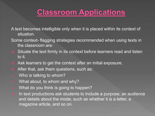 A text becomes intelligible only when it is placed within its context of
situation.
Some context- flagging strategies recommended when using texts in
the classroom are:
 Situate the text firmly in its context before learners read and listen
to it.
 Ask learners to get the context after an initial exposure.
 After that, ask them questions, such as:
1. Who is talking to whom?
2. What about, to whom and why?
3. What do you think is going to happen?
 In text productions ask students to include a purpose, an audience
and details about the mode, such as whether it is a letter, a
magazine article, and so on.
 