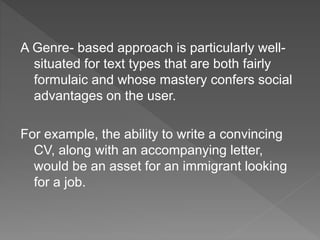 A Genre- based approach is particularly well-
situated for text types that are both fairly
formulaic and whose mastery confers social
advantages on the user.
For example, the ability to write a convincing
CV, along with an accompanying letter,
would be an asset for an immigrant looking
for a job.
 