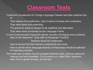 Traditional coursebooks for Foreign Language Classes had been satirized due
to:
1. Their degree of simplification, both in terms of syntax and vocabulary.
2. They were bland and unexciting.
3. The grammar patterns needed to be repetitive and alternated.
4. They were more concerned on the Language Forms.
A more Communicative Approach set the necesity of bringing more authentic
texts to the classroom. Texts with no Pedagogic Function.
Teachers faced two challenges:
1. How to ensure that their learners understood such texts.
2. How to decide which language features of these texts should be selected
for teaching purposes.
The result was to select only the simplest authentic texts, such as restaurant
menues and bus timetables. Or to produce so- called Semi- authentic
texts. And to grade the task, not the text.
 