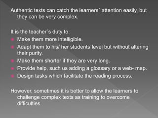 Authentic texts can catch the learners´ attention easily, but
they can be very complex.
It is the teacher´s duty to:
 Make them more intelligible.
 Adapt them to his/ her students´level but without altering
their purity.
 Make them shorter if they are very long.
 Provide help, such us adding a glossary or a web- map.
 Design tasks which facilitate the reading process.
However, sometimes it is better to allow the learners to
challenge complex texts as training to overcome
difficulties.
 