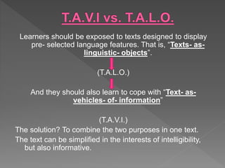 Learners should be exposed to texts designed to display
pre- selected language features. That is, “Texts- as-
linguistic- objects”.
(T.A.L.O.)
And they should also learn to cope with “Text- as-
vehicles- of- information”
(T.A.V.I.)
The solution? To combine the two purposes in one text.
The text can be simplified in the interests of intelligibility,
but also informative.
 