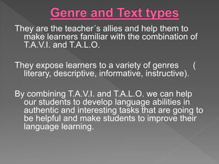 They are the teacher´s allies and help them to
make learners familiar with the combination of
T.A.V.I. and T.A.L.O.
They expose learners to a variety of genres (
literary, descriptive, informative, instructive).
By combining T.A.V.I. and T.A.L.O. we can help
our students to develop language abilities in
authentic and interesting tasks that are going to
be helpful and make students to improve their
language learning.
 