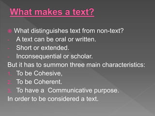  What distinguishes text from non-text?
- A text can be oral or written.
- Short or extended.
- Inconsequential or scholar.
But it has to summon three main characteristics:
1. To be Cohesive,
2. To be Coherent.
3. To have a Communicative purpose.
In order to be considered a text.
 