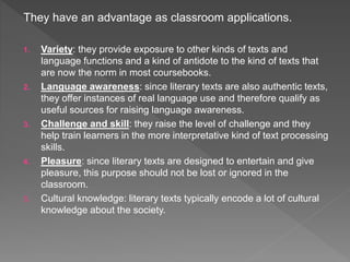 They have an advantage as classroom applications.
1. Variety: they provide exposure to other kinds of texts and
language functions and a kind of antidote to the kind of texts that
are now the norm in most coursebooks.
2. Language awareness: since literary texts are also authentic texts,
they offer instances of real language use and therefore qualify as
useful sources for raising language awareness.
3. Challenge and skill: they raise the level of challenge and they
help train learners in the more interpretative kind of text processing
skills.
4. Pleasure: since literary texts are designed to entertain and give
pleasure, this purpose should not be lost or ignored in the
classroom.
5. Cultural knowledge: literary texts typically encode a lot of cultural
knowledge about the society.
 
