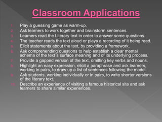 1. Play a guessing game as warm-up.
2. Ask learners to work together and brainstorm sentences.
3. Learners read the Literary text in order to answer some questions.
4. The teacher reads the text aloud or plays a recording of it being read.
5. Elicit statements about the text, by providing a framework.
6. Ask comprehending questions to help establish a clear mental
schema of the text´s surface meaning and of its underlying process.
7. Provide a gapped version of the text, omitting key verbs and nouns.
8. Highlight an easy expression, elicit a paraphrase and ask learners,
working in pairs, to draw up a list of sentences following the model.
9. Ask students, working individually or in pairs, to write shorter versions
of the literary text.
10. Describe an experience of visiting a famous historical site and ask
learners to share similar experiences.
 