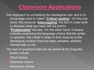 One approach to unmasking the ideological sub- text is to
encourage what is called “Critical reading”. On the one
hand, this involves “Interrogating” the text in order both
to disclose what has been left out and to
“Problematize” the text. On the other hand, it means
critically examining the language choice that the writer,
or speaker, has made in order to find clues as to the
ideological position that has been adopted, whether
intentionally or not.
The sort of questions that can be asked at the linguistic
levels include:
 Word choice.
 Grammar choice.
 Discourse choice.
 