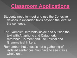 Students need to meet and use the Cohesive
devices in extended texts beyond the level of
the sentence.
For Example: Referents inside and outside the
text with Anaphoric and Cataphoric
reference. To meet and use Lexical and
Grammatical linkers.
Remember that a text is not a gathering of
isolated sentences. You have to see it as a
whole unit.
 