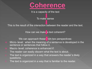 It is a capacity of the text
To make sense
This is the result of the interaction between the reader and the text.
How can we make a text coherent?
We can approach these from two perspectives:
 Micro- level: when the meaning of a sentence is developed in the
sentence or sentences that follow it.
 Macro- level: coherence is enhanced if:
1. The reader can easily discern what the text is about.
2. The text is organized in a way that answers the reader´s likely
questions.
3. The text is organized in a way that is familiar to the reader.
 