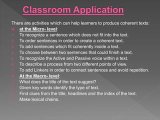 There are activities which can help learners to produce coherent texts:
 at the Micro- level:
1. To recognize a sentence which does not fit into the text.
2. To order sentences in order to create a coherent text.
3. To add sentences which fit coherently inside a text.
4. To choose between two sentences that could finish a text.
5. To recognize the Active and Passive voice within a text.
6. To describe a process from two different points of view.
7. To add Linkers in order to connect sentences and avoid repetition.
 At the Macro- level:
1. What does the title of the text suggest?
2. Given key words identify the type of text.
3. Find clues from the title, headlines and the index of the text.
4. Make lexical chains.
 