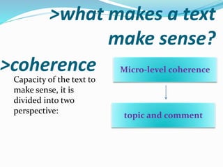 >what makes a text
make sense?
>coherence
Capacity of the text to
make sense, it is
divided into two
perspective:
Micro-level coherence
topic and comment
 