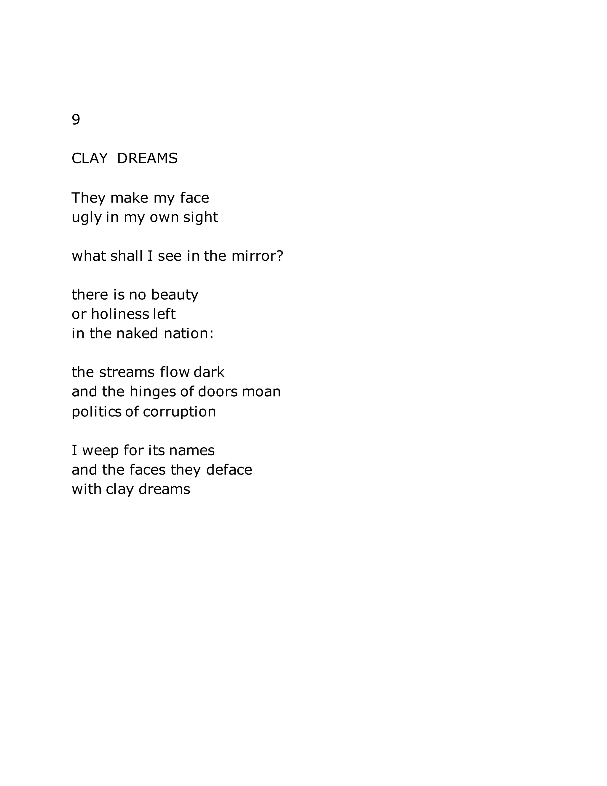 9 
CLAY DREAMS 
They make my face 
ugly in my own sight 
what shall I see in the mirror? 
there is no beauty 
or holiness left 
in the naked nation: 
the streams flow dark 
and the hinges of doors moan 
politics of corruption 
I weep for its names 
and the faces they deface 
with clay dreams 
 