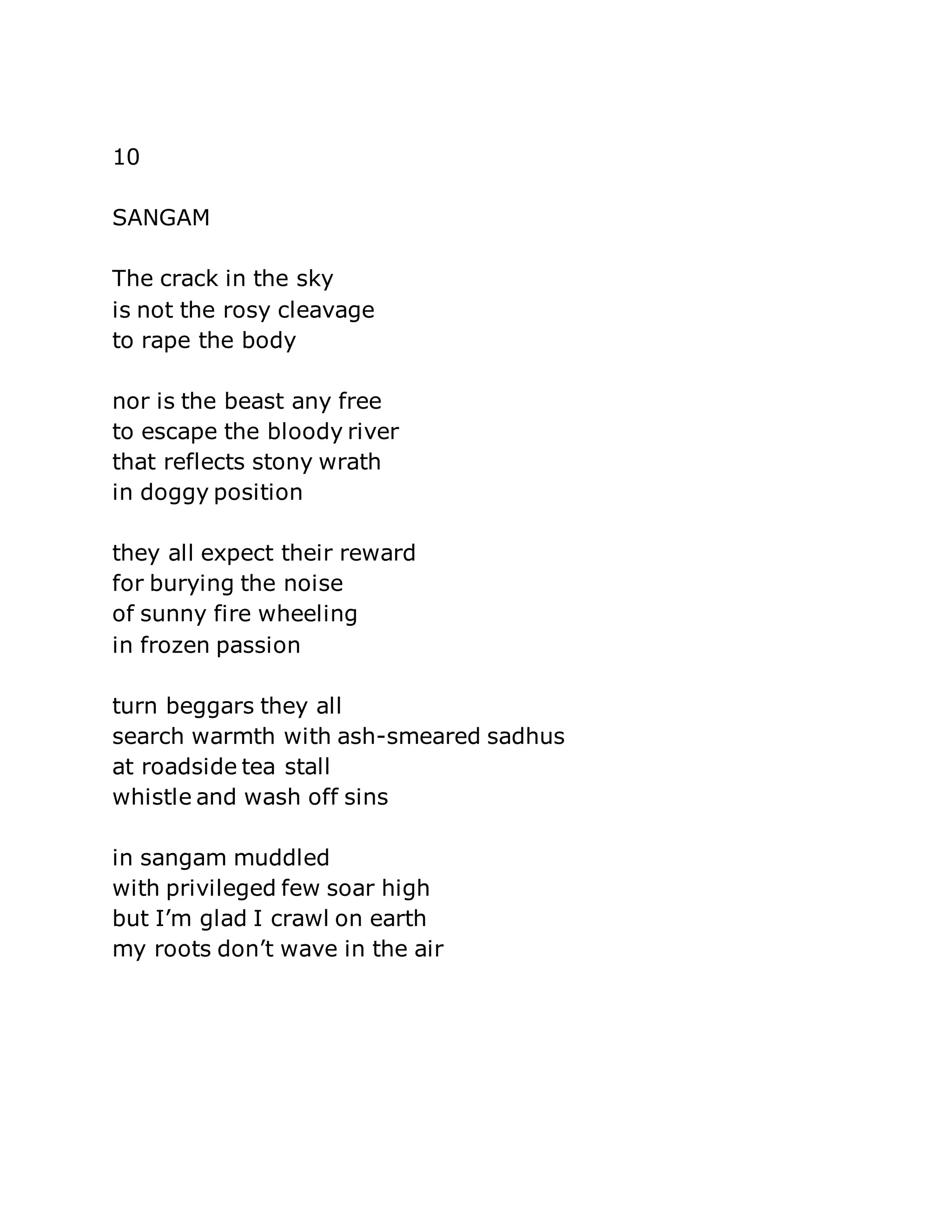 10 
SANGAM 
The crack in the sky 
is not the rosy cleavage 
to rape the body 
nor is the beast any free 
to escape the bloody river 
that reflects stony wrath 
in doggy position 
they all expect their reward 
for burying the noise 
of sunny fire wheeling 
in frozen passion 
turn beggars they all 
search warmth with ash-smeared sadhus 
at roadside tea stall 
whistle and wash off sins 
in sangam muddled 
with privileged few soar high 
but I’m glad I crawl on earth 
my roots don’t wave in the air 
 