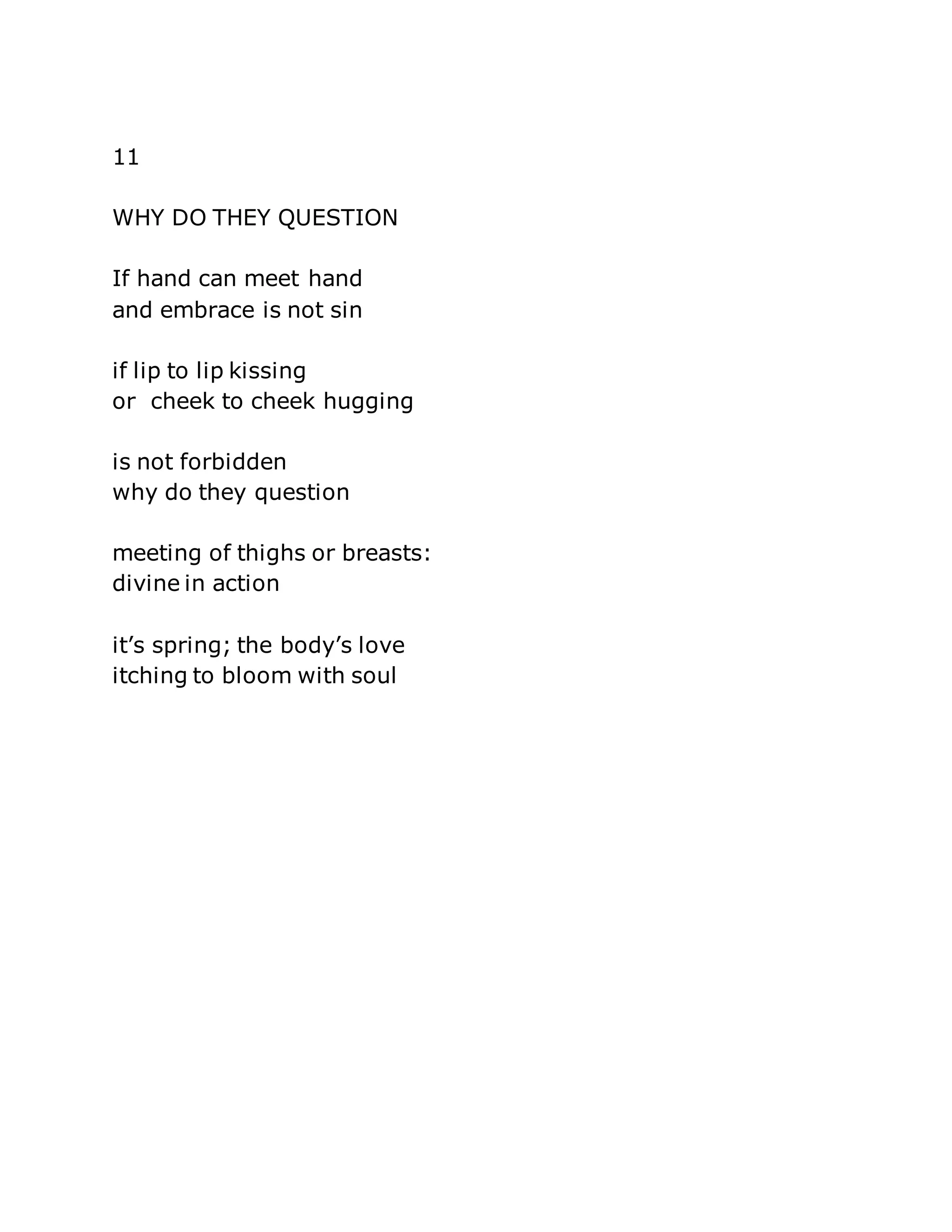 11 
WHY DO THEY QUESTION 
If hand can meet hand 
and embrace is not sin 
if lip to lip kissing 
or cheek to cheek hugging 
is not forbidden 
why do they question 
meeting of thighs or breasts: 
divine in action 
it’s spring; the body’s love 
itching to bloom with soul 
 