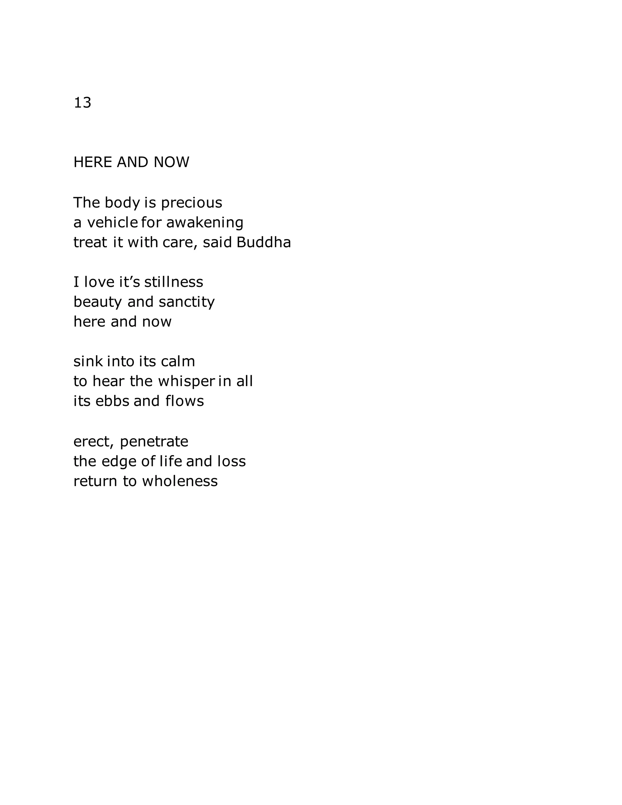 13 
HERE AND NOW 
The body is precious 
a vehicle for awakening 
treat it with care, said Buddha 
I love it’s stillness 
beauty and sanctity 
here and now 
sink into its calm 
to hear the whisper in all 
its ebbs and flows 
erect, penetrate 
the edge of life and loss 
return to wholeness 
 