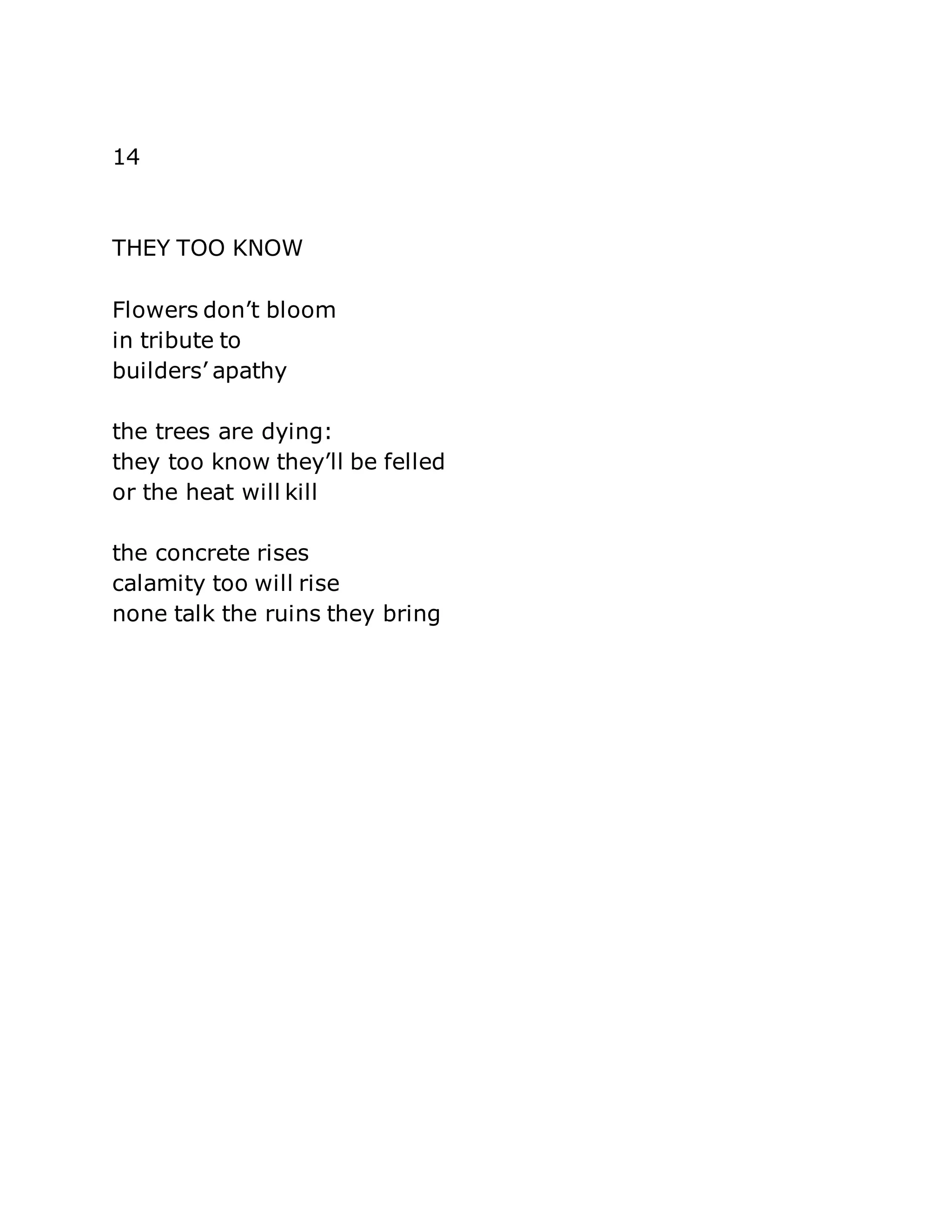 14 
THEY TOO KNOW 
Flowers don’t bloom 
in tribute to 
builders’ apathy 
the trees are dying: 
they too know they’ll be felled 
or the heat will kill 
the concrete rises 
calamity too will rise 
none talk the ruins they bring 
 