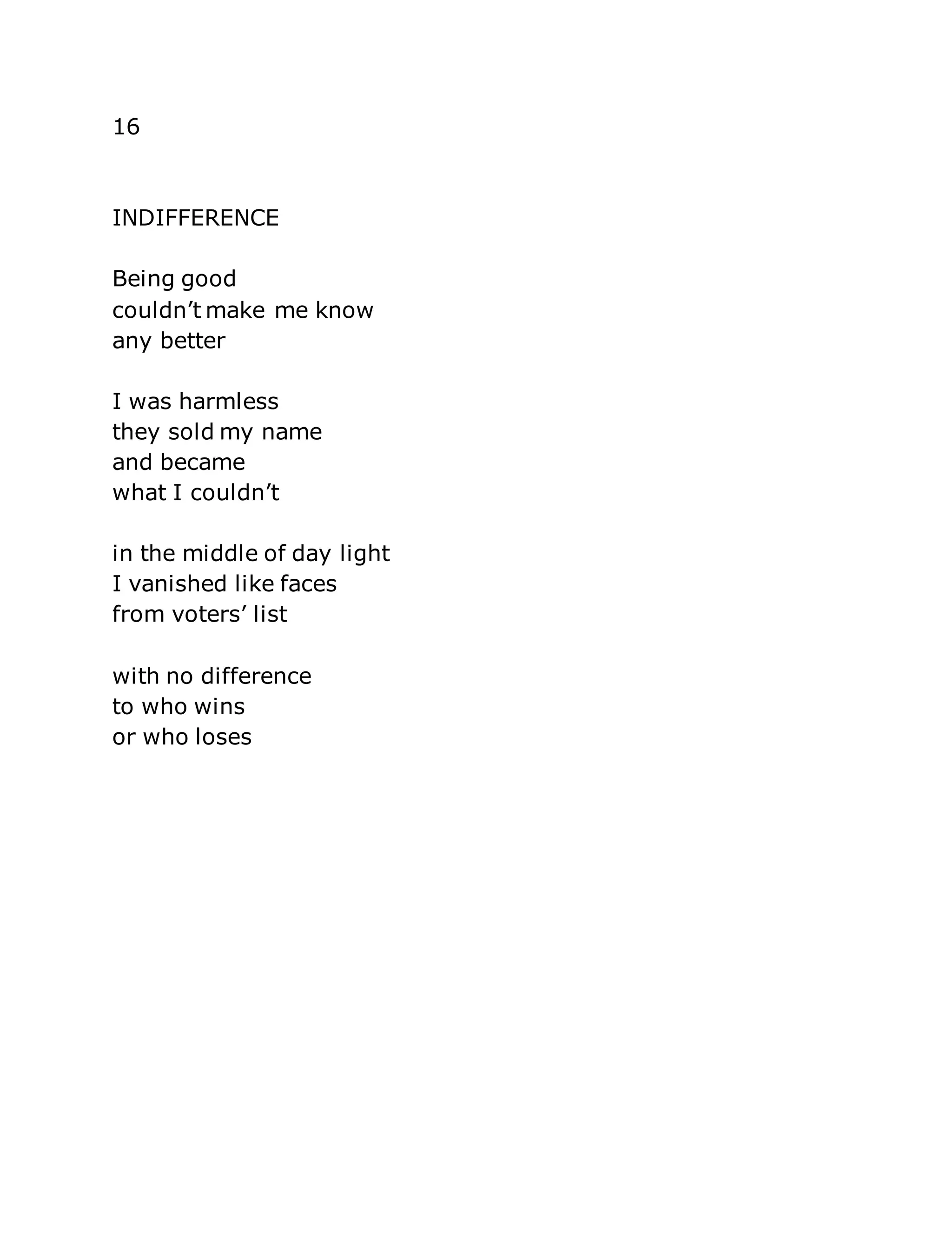 16 
INDIFFERENCE 
Being good 
couldn’t make me know 
any better 
I was harmless 
they sold my name 
and became 
what I couldn’t 
in the middle of day light 
I vanished like faces 
from voters’ list 
with no difference 
to who wins 
or who loses 
 