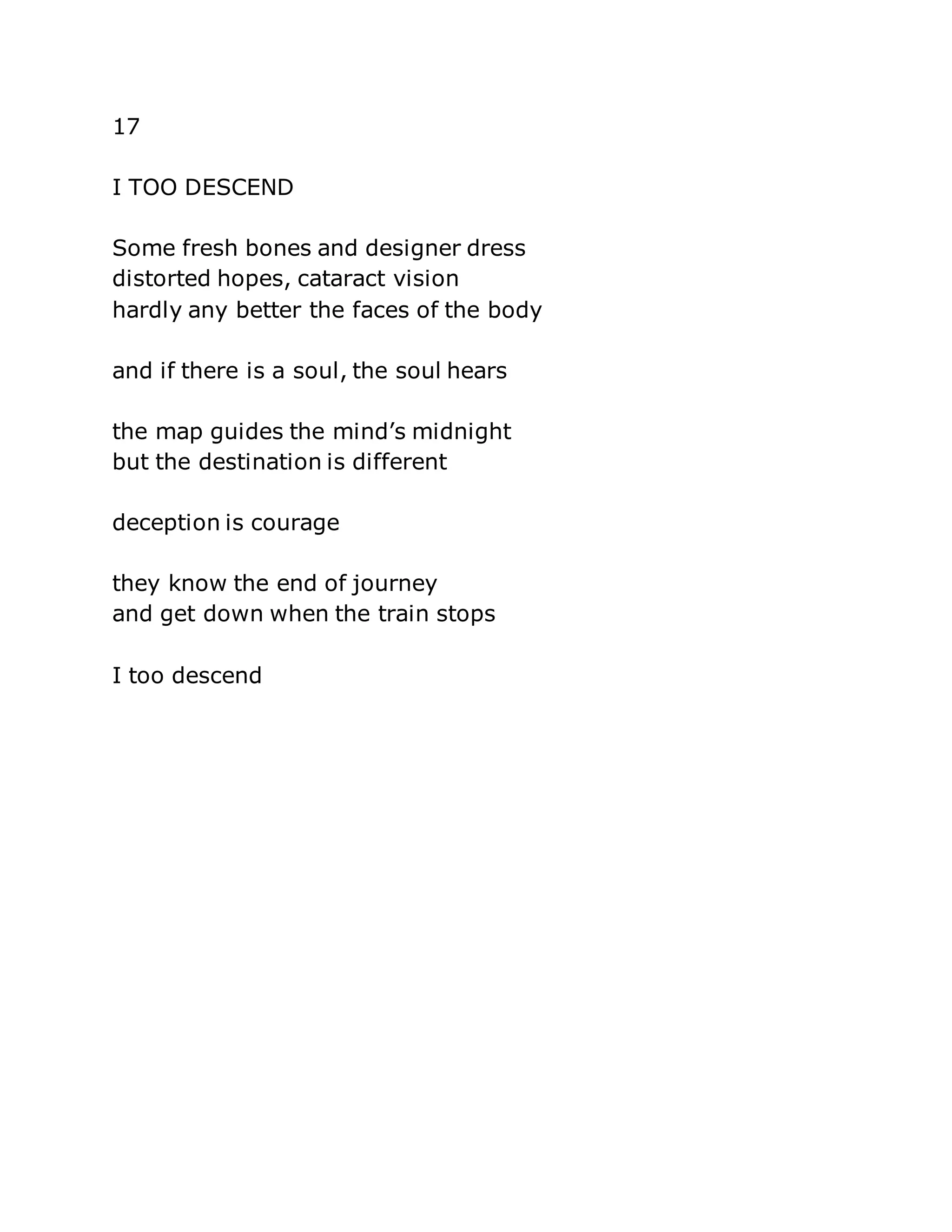 17 
I TOO DESCEND 
Some fresh bones and designer dress 
distorted hopes, cataract vision 
hardly any better the faces of the body 
and if there is a soul, the soul hears 
the map guides the mind’s midnight 
but the destination is different 
deception is courage 
they know the end of journey 
and get down when the train stops 
I too descend 
 