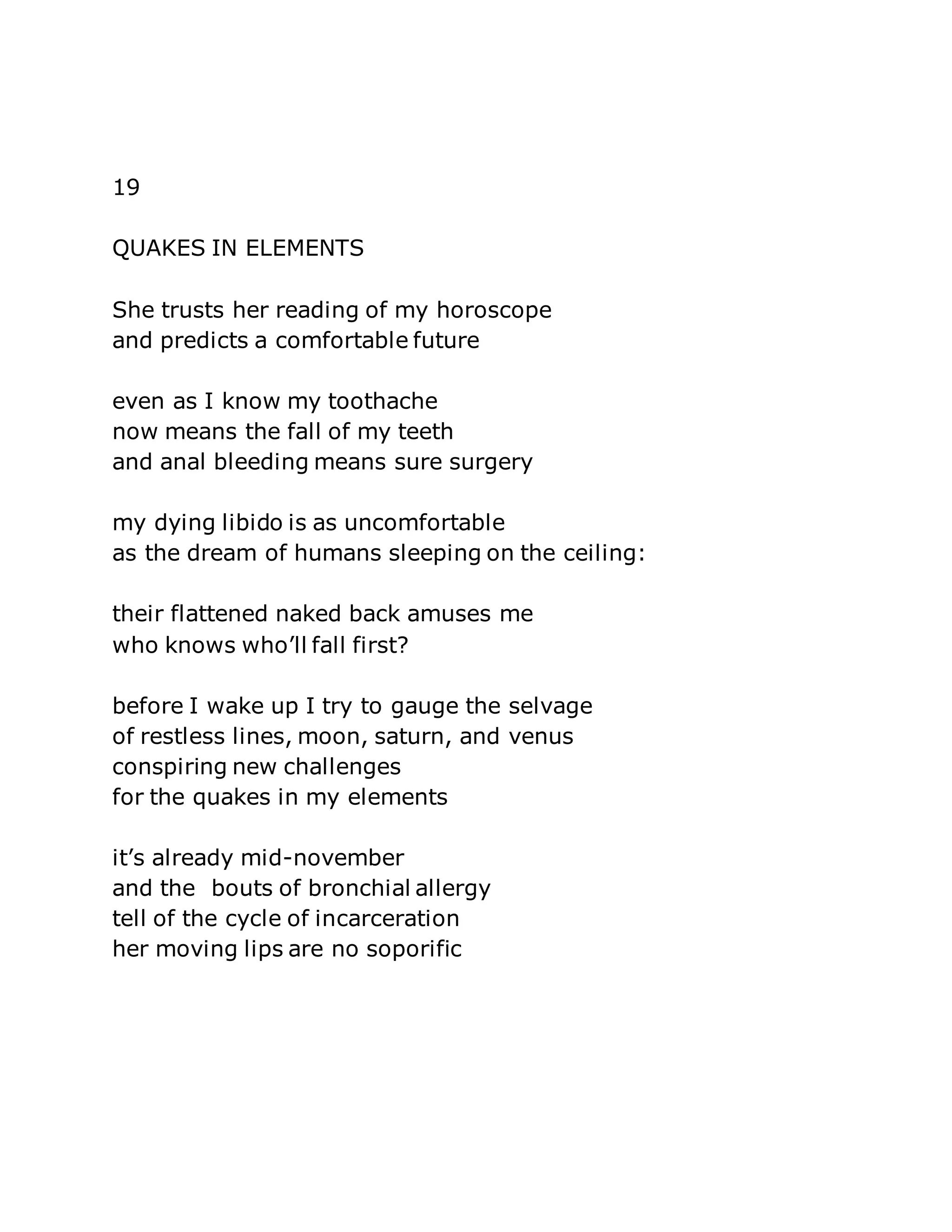 19 
QUAKES IN ELEMENTS 
She trusts her reading of my horoscope 
and predicts a comfortable future 
even as I know my toothache 
now means the fall of my teeth 
and anal bleeding means sure surgery 
my dying libido is as uncomfortable 
as the dream of humans sleeping on the ceiling: 
their flattened naked back amuses me 
who knows who’ll fall first? 
before I wake up I try to gauge the selvage 
of restless lines, moon, saturn, and venus 
conspiring new challenges 
for the quakes in my elements 
it’s already mid-november 
and the bouts of bronchial allergy 
tell of the cycle of incarceration 
her moving lips are no soporific 
 