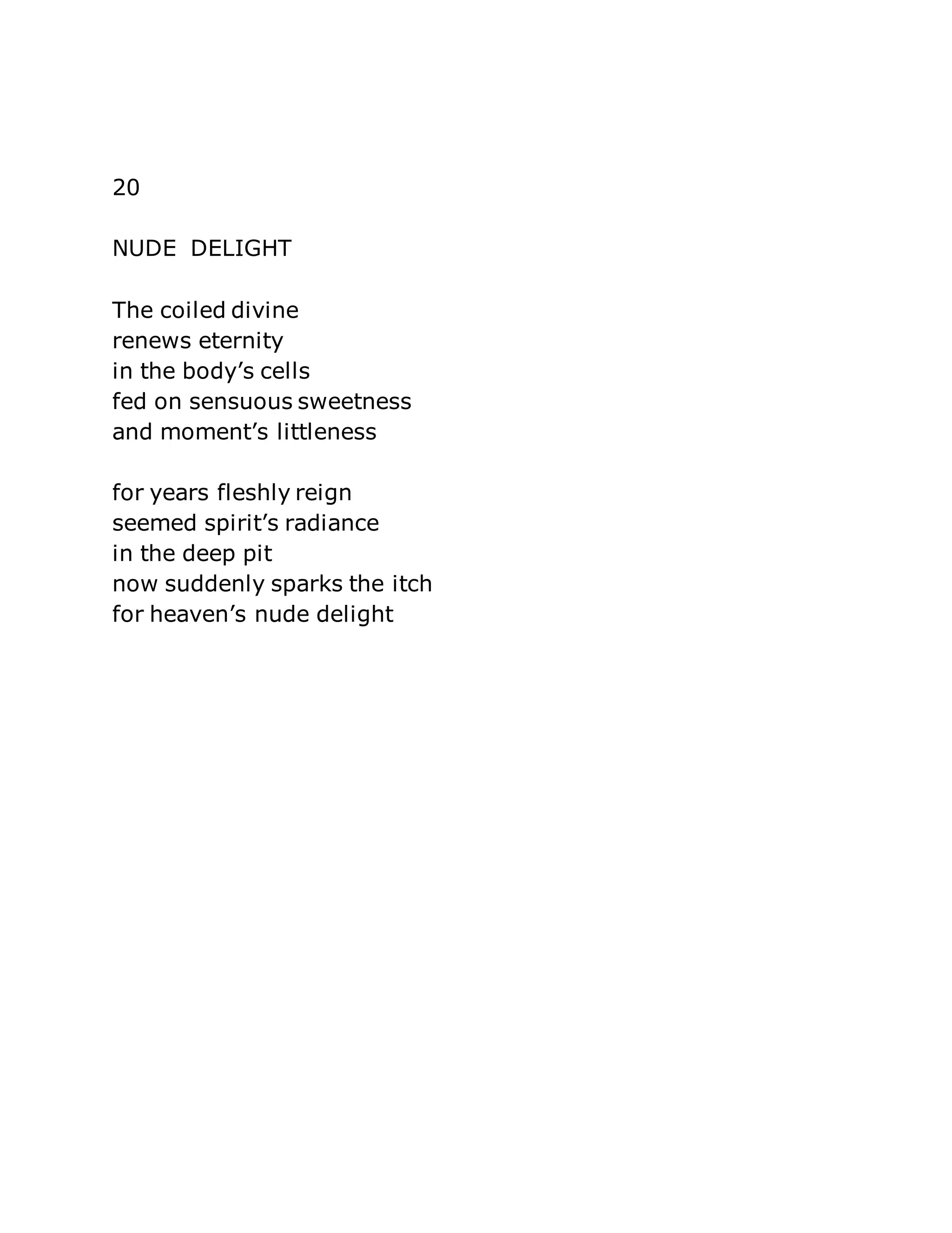 20 
NUDE DELIGHT 
The coiled divine 
renews eternity 
in the body’s cells 
fed on sensuous sweetness 
and moment’s littleness 
for years fleshly reign 
seemed spirit’s radiance 
in the deep pit 
now suddenly sparks the itch 
for heaven’s nude delight 
 