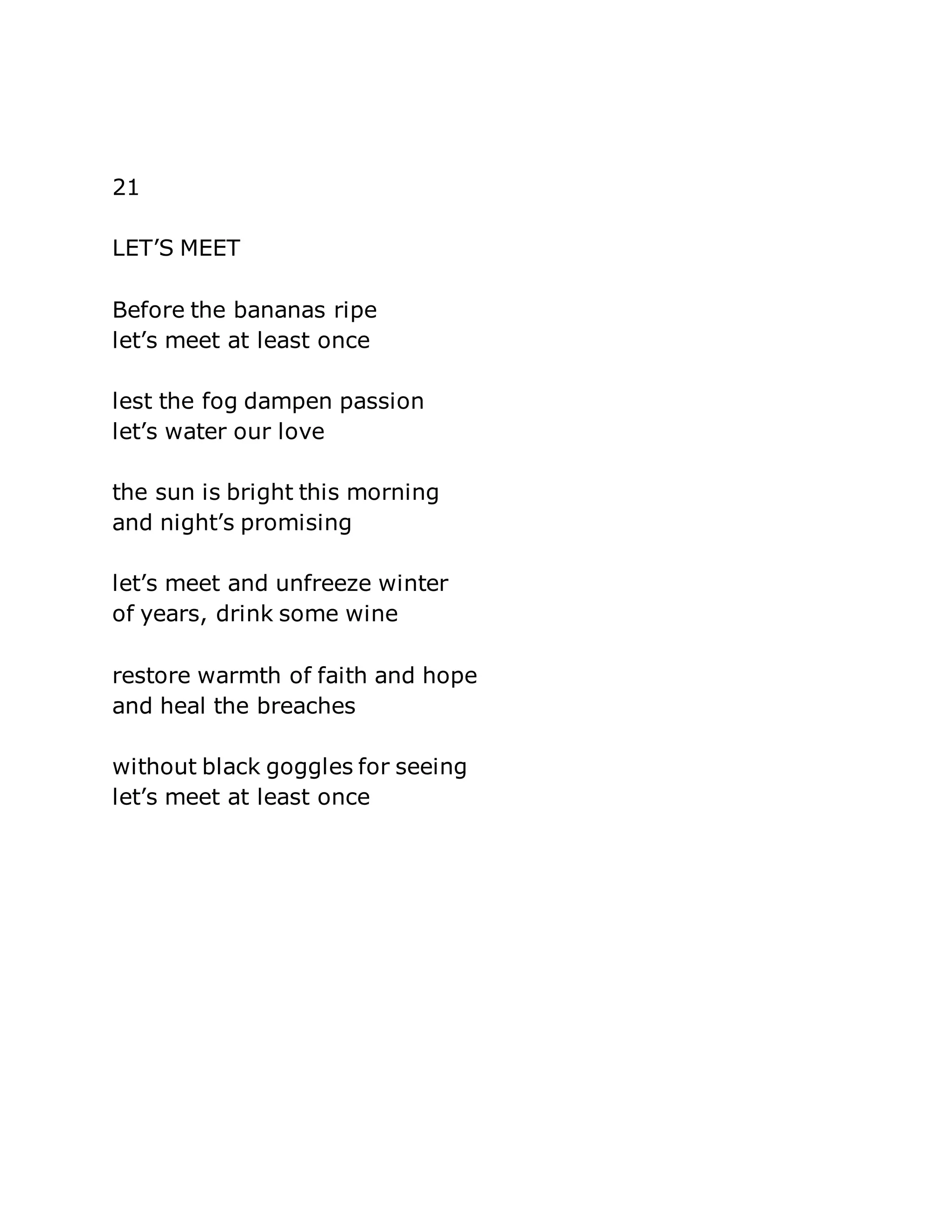 21 
LET’S MEET 
Before the bananas ripe 
let’s meet at least once 
lest the fog dampen passion 
let’s water our love 
the sun is bright this morning 
and night’s promising 
let’s meet and unfreeze winter 
of years, drink some wine 
restore warmth of faith and hope 
and heal the breaches 
without black goggles for seeing 
let’s meet at least once 
 
