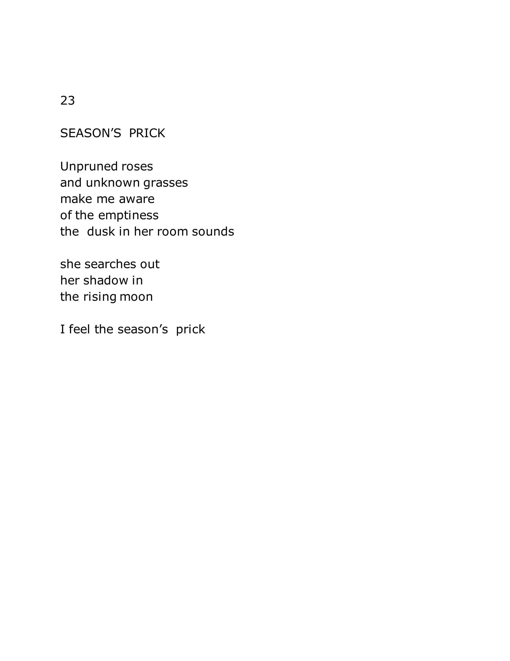 23 
SEASON’S PRICK 
Unpruned roses 
and unknown grasses 
make me aware 
of the emptiness 
the dusk in her room sounds 
she searches out 
her shadow in 
the rising moon 
I feel the season’s prick 
 