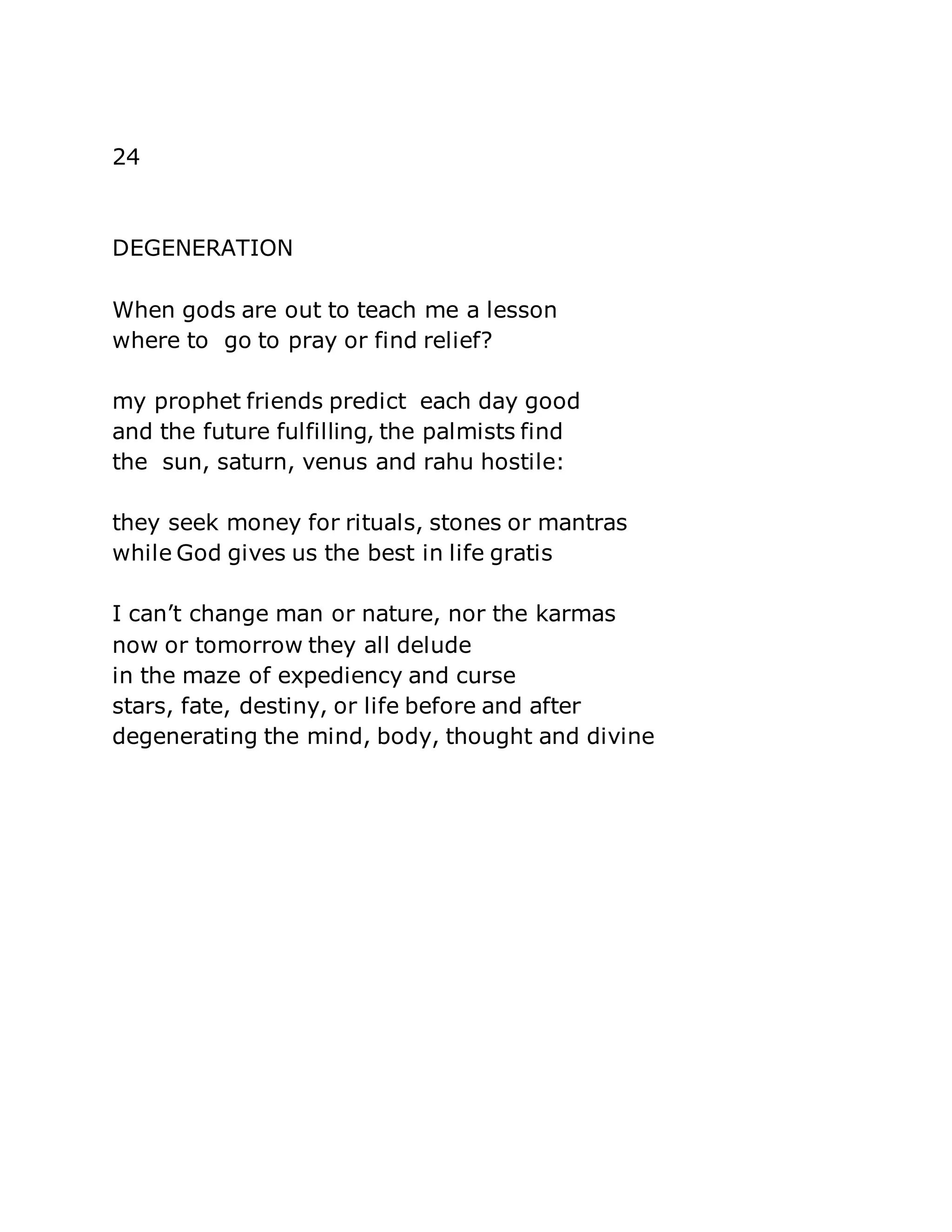 24 
DEGENERATION 
When gods are out to teach me a lesson 
where to go to pray or find relief? 
my prophet friends predict each day good 
and the future fulfilling, the palmists find 
the sun, saturn, venus and rahu hostile: 
they seek money for rituals, stones or mantras 
while God gives us the best in life gratis 
I can’t change man or nature, nor the karmas 
now or tomorrow they all delude 
in the maze of expediency and curse 
stars, fate, destiny, or life before and after 
degenerating the mind, body, thought and divine 
 