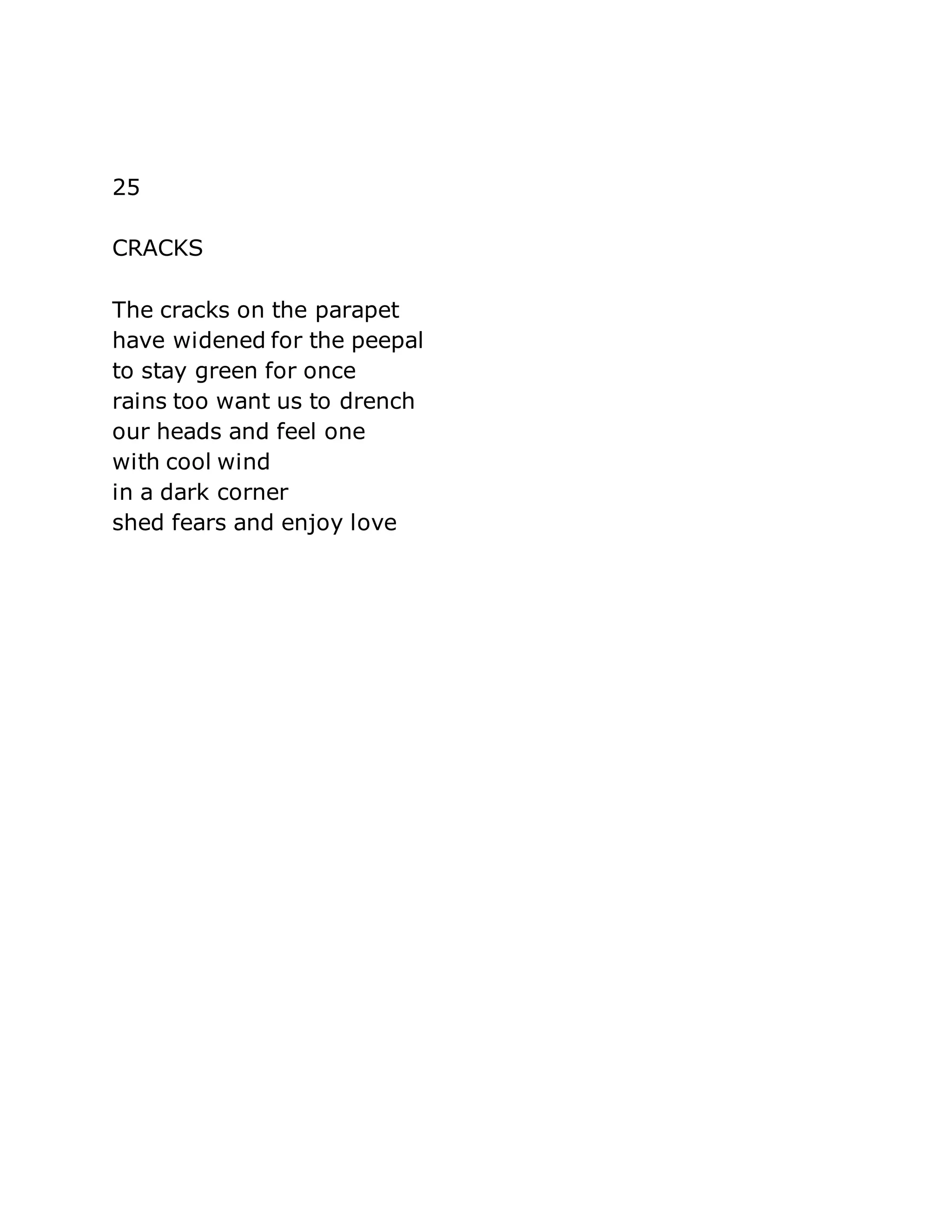 25 
CRACKS 
The cracks on the parapet 
have widened for the peepal 
to stay green for once 
rains too want us to drench 
our heads and feel one 
with cool wind 
in a dark corner 
shed fears and enjoy love 
 