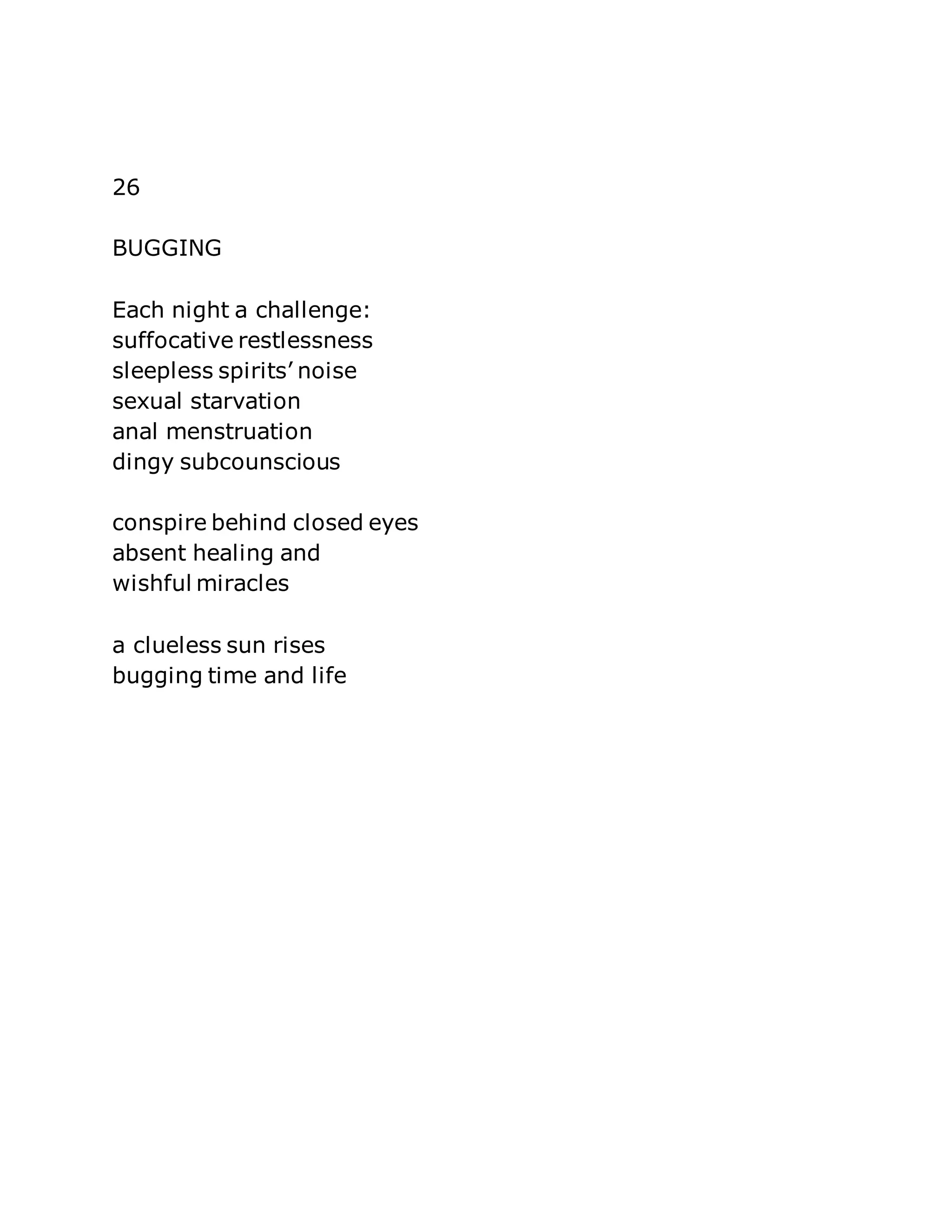 26 
BUGGING 
Each night a challenge: 
suffocative restlessness 
sleepless spirits’ noise 
sexual starvation 
anal menstruation 
dingy subcounscious 
conspire behind closed eyes 
absent healing and 
wishful miracles 
a clueless sun rises 
bugging time and life 
 