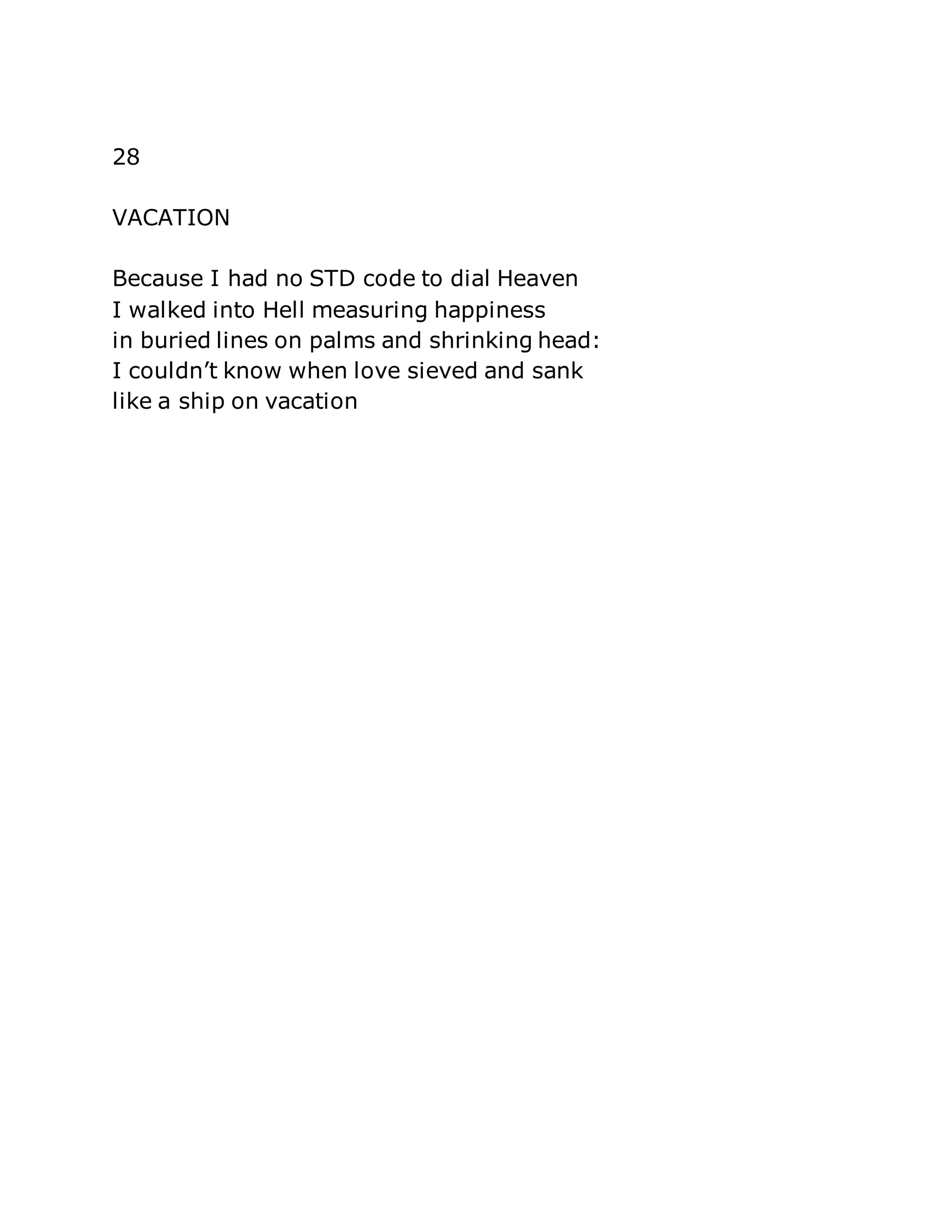 28 
VACATION 
Because I had no STD code to dial Heaven 
I walked into Hell measuring happiness 
in buried lines on palms and shrinking head: 
I couldn’t know when love sieved and sank 
like a ship on vacation 
 