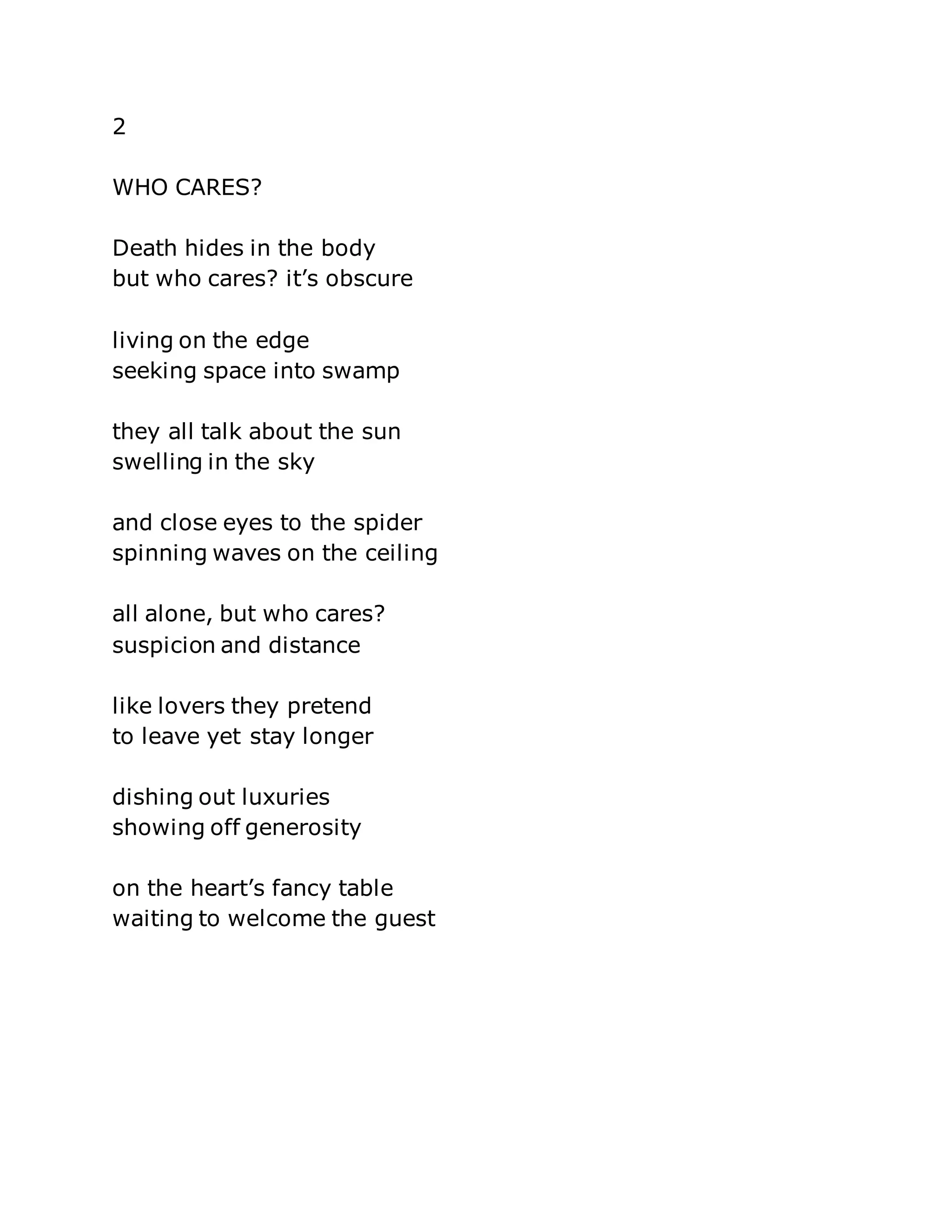 2 
WHO CARES? 
Death hides in the body 
but who cares? it’s obscure 
living on the edge 
seeking space into swamp 
they all talk about the sun 
swelling in the sky 
and close eyes to the spider 
spinning waves on the ceiling 
all alone, but who cares? 
suspicion and distance 
like lovers they pretend 
to leave yet stay longer 
dishing out luxuries 
showing off generosity 
on the heart’s fancy table 
waiting to welcome the guest 
 