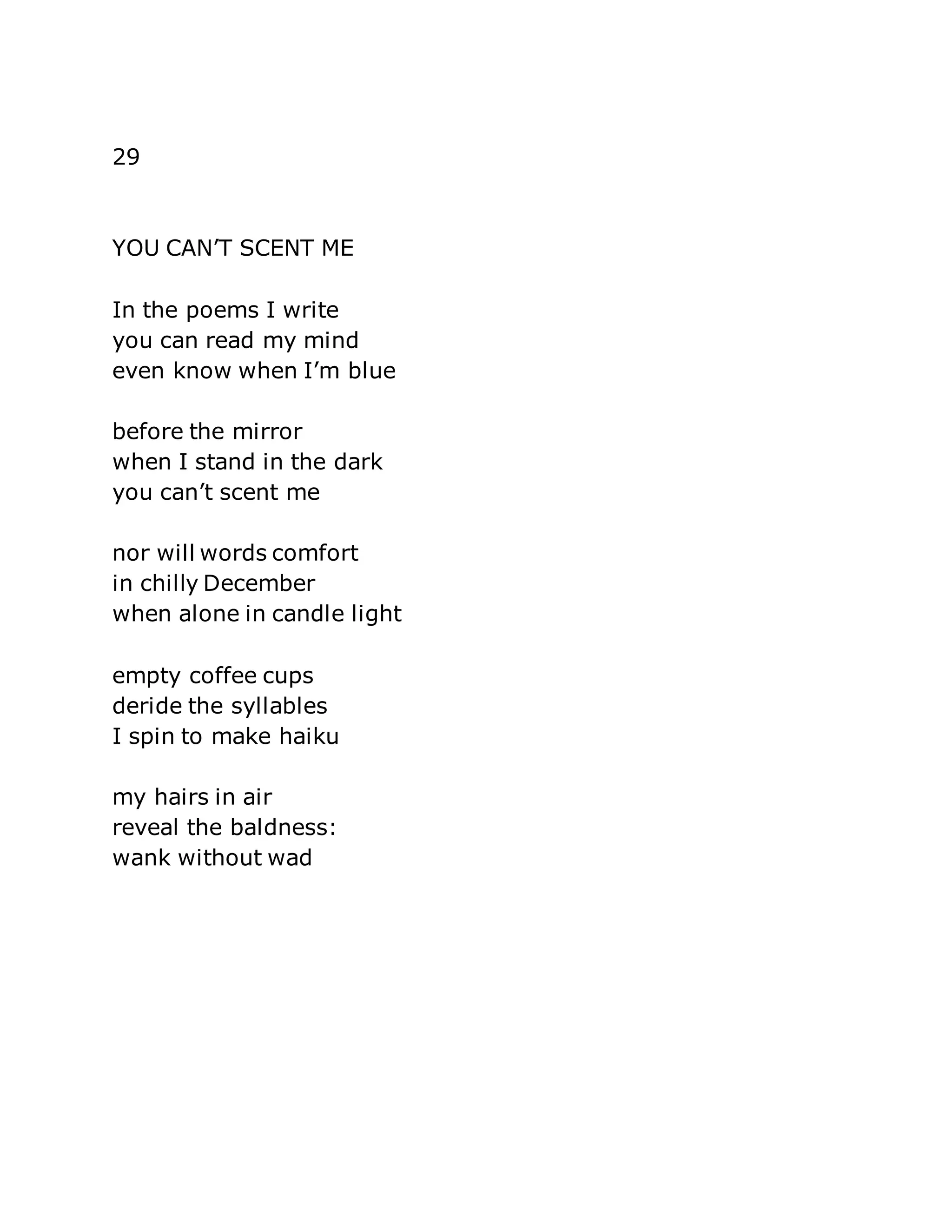29 
YOU CAN’T SCENT ME 
In the poems I write 
you can read my mind 
even know when I’m blue 
before the mirror 
when I stand in the dark 
you can’t scent me 
nor will words comfort 
in chilly December 
when alone in candle light 
empty coffee cups 
deride the syllables 
I spin to make haiku 
my hairs in air 
reveal the baldness: 
wank without wad 
 