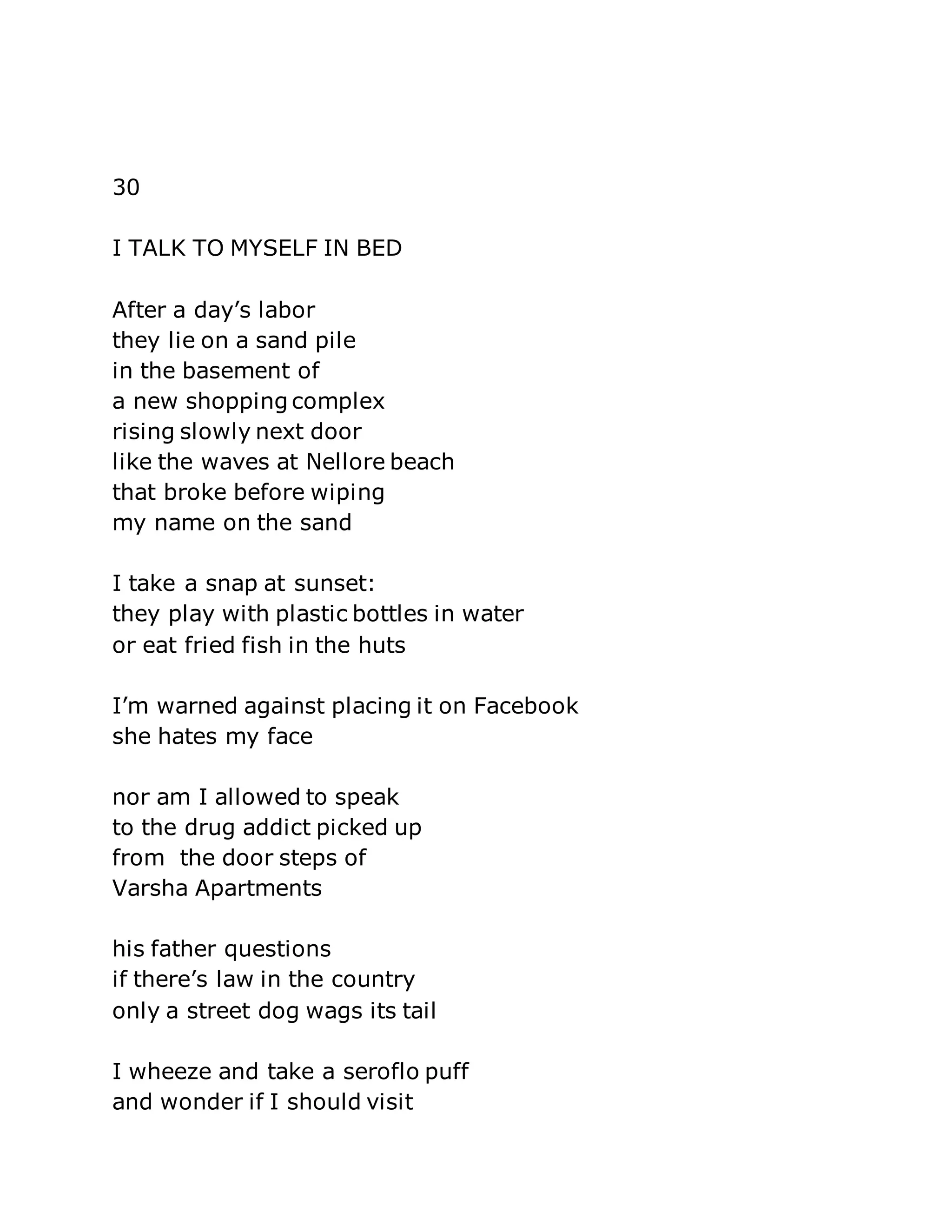 30 
I TALK TO MYSELF IN BED 
After a day’s labor 
they lie on a sand pile 
in the basement of 
a new shopping complex 
rising slowly next door 
like the waves at Nellore beach 
that broke before wiping 
my name on the sand 
I take a snap at sunset: 
they play with plastic bottles in water 
or eat fried fish in the huts 
I’m warned against placing it on Facebook 
she hates my face 
nor am I allowed to speak 
to the drug addict picked up 
from the door steps of 
Varsha Apartments 
his father questions 
if there’s law in the country 
only a street dog wags its tail 
I wheeze and take a seroflo puff 
and wonder if I should visit 
 