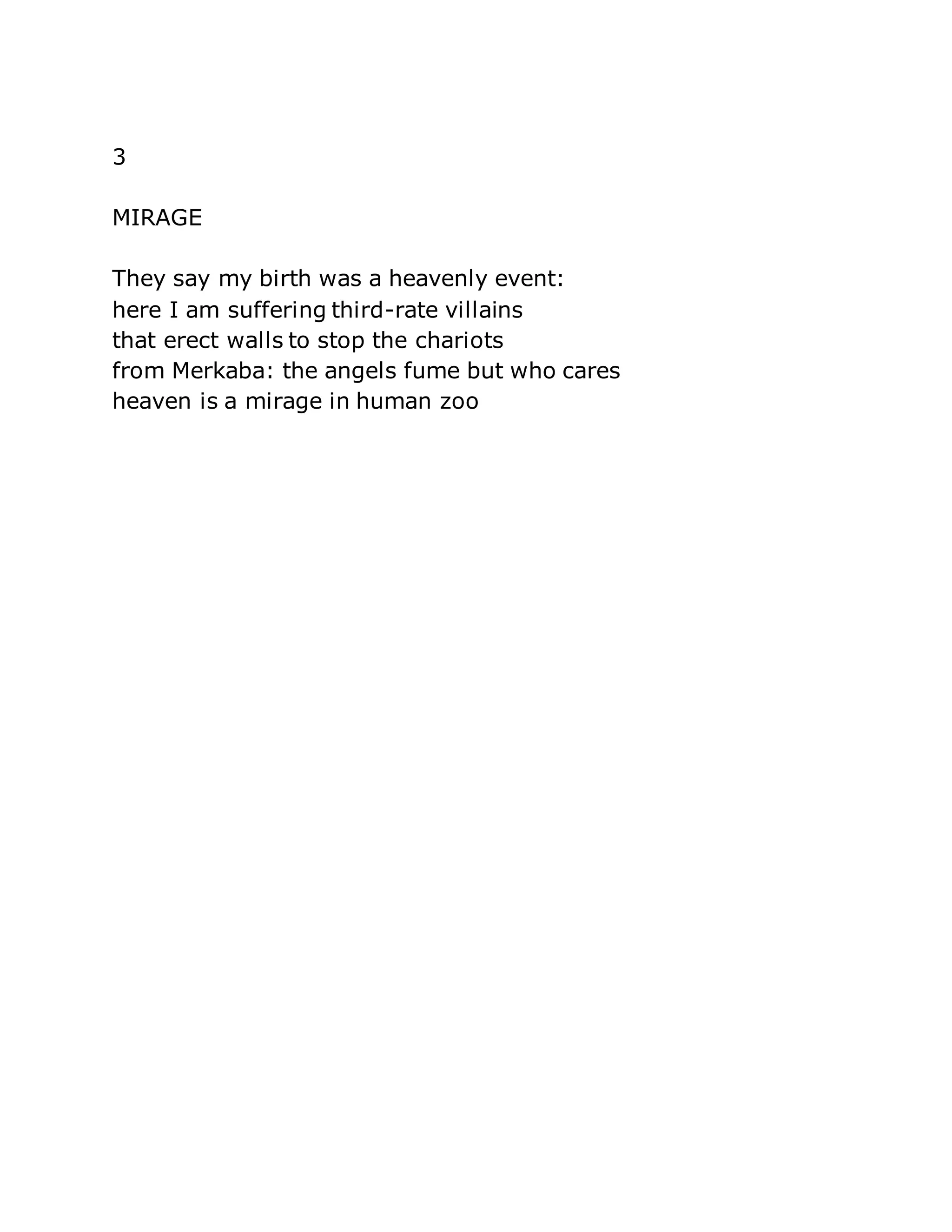3 
MIRAGE 
They say my birth was a heavenly event: 
here I am suffering third-rate villains 
that erect walls to stop the chariots 
from Merkaba: the angels fume but who cares 
heaven is a mirage in human zoo 
 