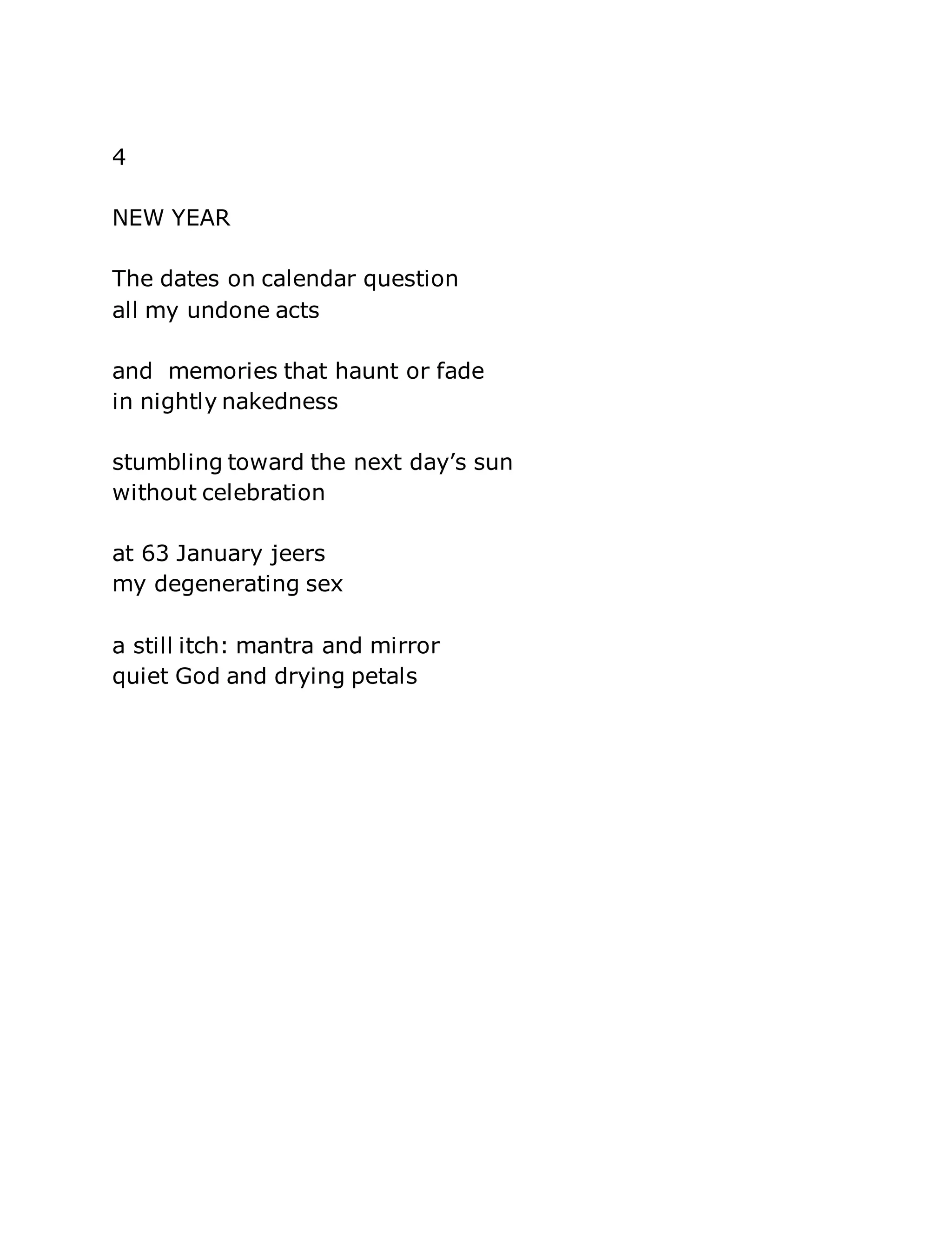 4 
NEW YEAR 
The dates on calendar question 
all my undone acts 
and memories that haunt or fade 
in nightly nakedness 
stumbling toward the next day’s sun 
without celebration 
at 63 January jeers 
my degenerating sex 
a still itch: mantra and mirror 
quiet God and drying petals 
 