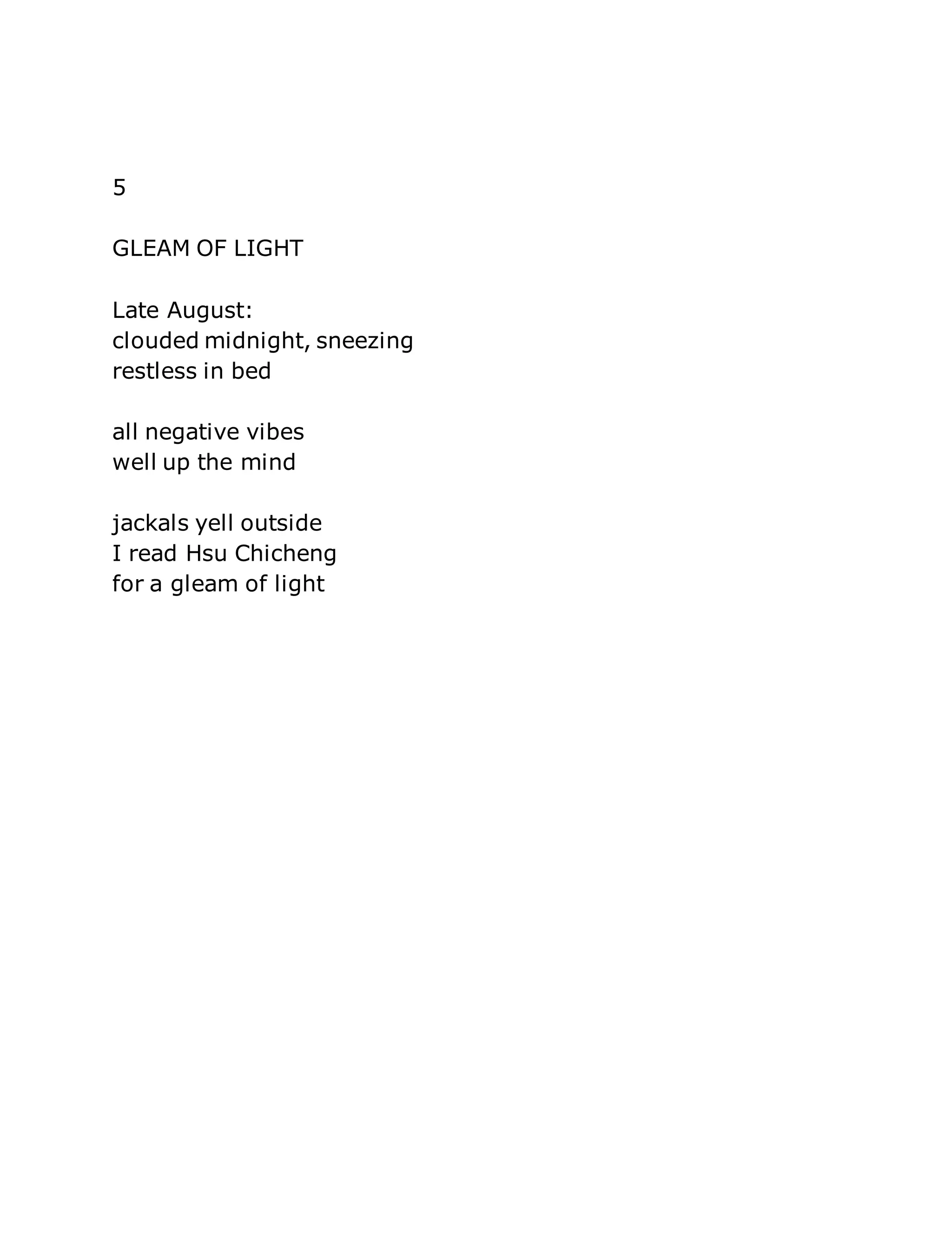 5 
GLEAM OF LIGHT 
Late August: 
clouded midnight, sneezing 
restless in bed 
all negative vibes 
well up the mind 
jackals yell outside 
I read Hsu Chicheng 
for a gleam of light 
 
