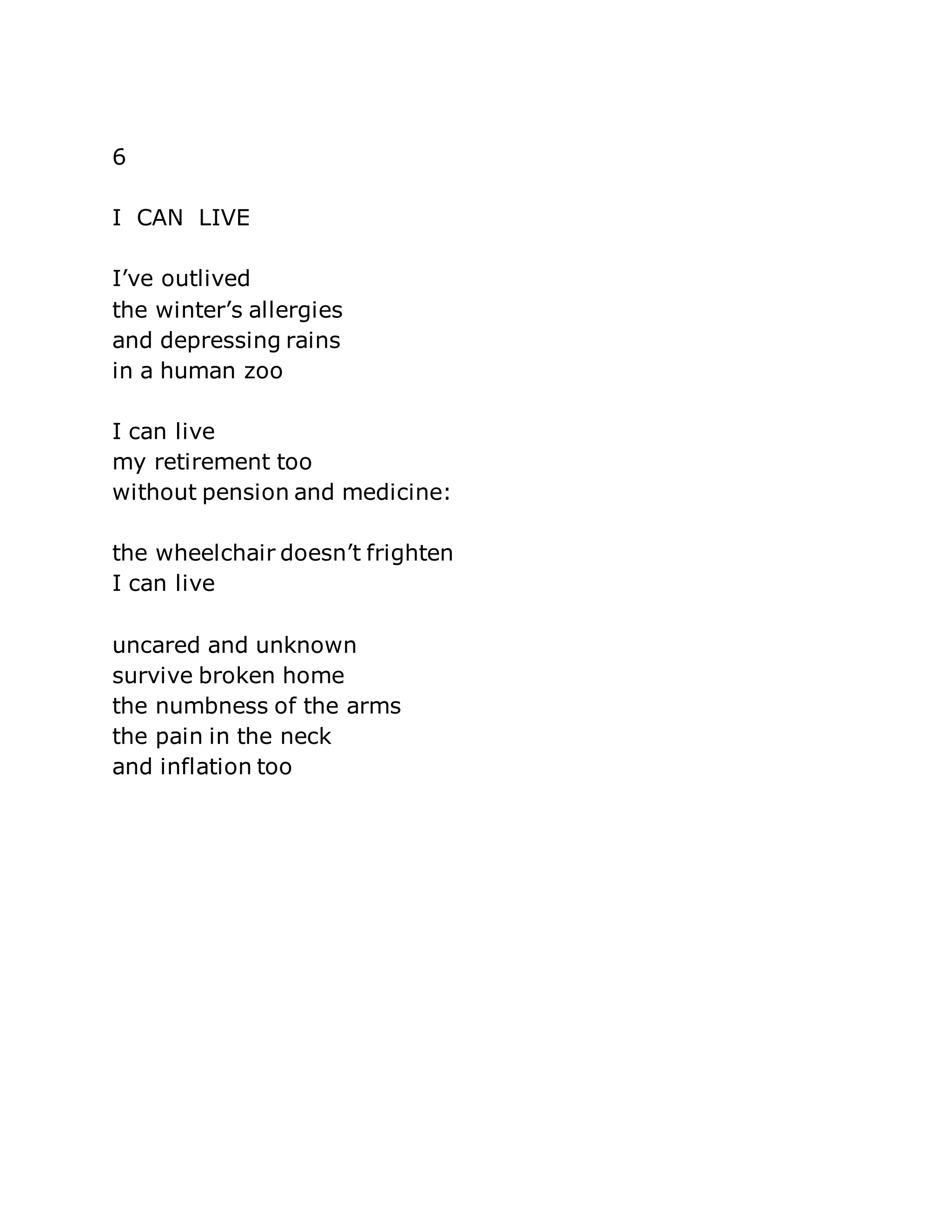 6 
I CAN LIVE 
I’ve outlived 
the winter’s allergies 
and depressing rains 
in a human zoo 
I can live 
my retirement too 
without pension and medicine: 
the wheelchair doesn’t frighten 
I can live 
uncared and unknown 
survive broken home 
the numbness of the arms 
the pain in the neck 
and inflation too 
 