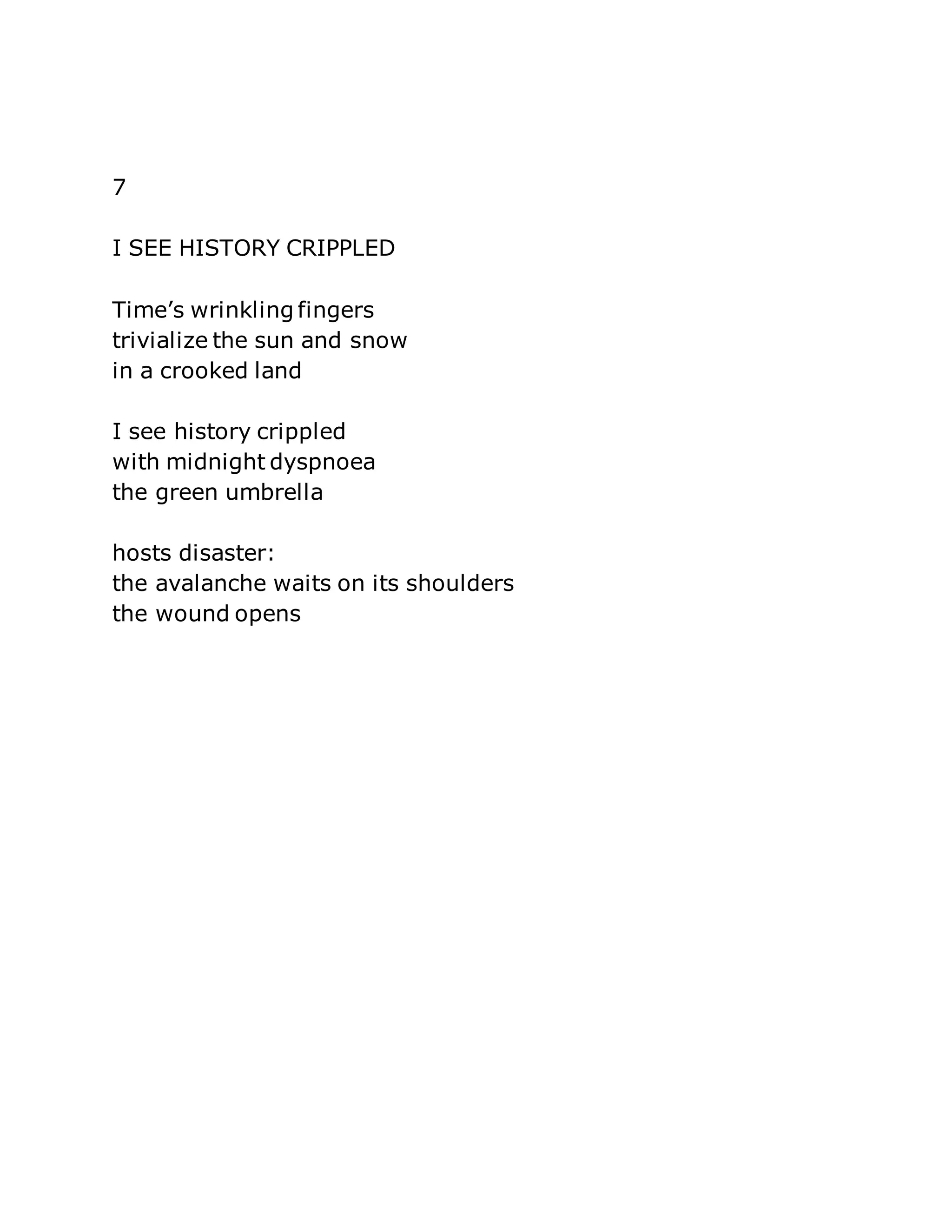 7 
I SEE HISTORY CRIPPLED 
Time’s wrinkling fingers 
trivialize the sun and snow 
in a crooked land 
I see history crippled 
with midnight dyspnoea 
the green umbrella 
hosts disaster: 
the avalanche waits on its shoulders 
the wound opens 
 
