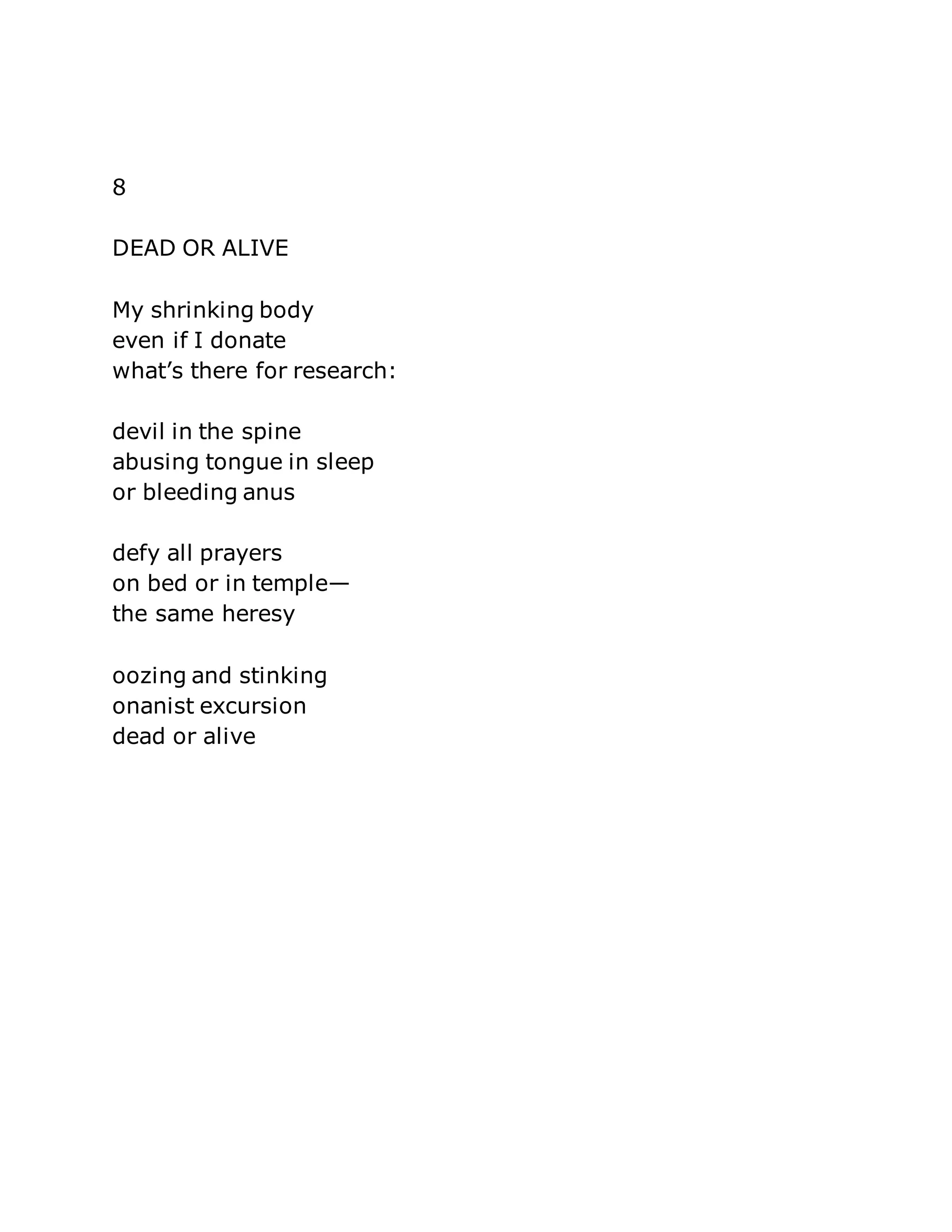 8 
DEAD OR ALIVE 
My shrinking body 
even if I donate 
what’s there for research: 
devil in the spine 
abusing tongue in sleep 
or bleeding anus 
defy all prayers 
on bed or in temple— 
the same heresy 
oozing and stinking 
onanist excursion 
dead or alive 
 