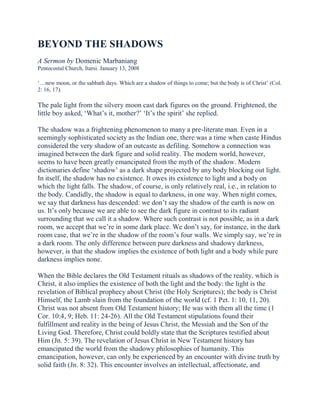 BEYOND THE SHADOWS
A Sermon by Domenic Marbaniang
Pentecostal Church, Itarsi. January 13, 2008
‘…new moon, or the sabbath days. Which are a shadow of things to come; but the body is of Christ’ (Col.
2: 16, 17).

The pale light from the silvery moon cast dark figures on the ground. Frightened, the
little boy asked, ‘What’s it, mother?’ ‘It’s the spirit’ she replied.
The shadow was a frightening phenomenon to many a pre-literate man. Even in a
seemingly sophisticated society as the Indian one, there was a time when caste Hindus
considered the very shadow of an outcaste as defiling. Somehow a connection was
imagined between the dark figure and solid reality. The modern world, however,
seems to have been greatly emancipated from the myth of the shadow. Modern
dictionaries define ‘shadow’ as a dark shape projected by any body blocking out light.
In itself, the shadow has no existence. It owes its existence to light and a body on
which the light falls. The shadow, of course, is only relatively real, i.e., in relation to
the body. Candidly, the shadow is equal to darkness, in one way. When night comes,
we say that darkness has descended: we don’t say the shadow of the earth is now on
us. It’s only because we are able to see the dark figure in contrast to its radiant
surrounding that we call it a shadow. Where such contrast is not possible, as in a dark
room, we accept that we’re in some dark place. We don’t say, for instance, in the dark
room case, that we’re in the shadow of the room’s four walls. We simply say, we’re in
a dark room. The only difference between pure darkness and shadowy darkness,
however, is that the shadow implies the existence of both light and a body while pure
darkness implies none.
When the Bible declares the Old Testament rituals as shadows of the reality, which is
Christ, it also implies the existence of both the light and the body: the light is the
revelation of Biblical prophecy about Christ (the Holy Scriptures); the body is Christ
Himself, the Lamb slain from the foundation of the world (cf. 1 Pet. 1: 10, 11, 20).
Christ was not absent from Old Testament history; He was with them all the time (1
Cor. 10:4, 9; Heb. 11: 24-26). All the Old Testament stipulations found their
fulfillment and reality in the being of Jesus Christ, the Messiah and the Son of the
Living God. Therefore, Christ could boldly state that the Scriptures testified about
Him (Jn. 5: 39). The revelation of Jesus Christ in New Testament history has
emancipated the world from the shadowy philosophies of humanity. This
emancipation, however, can only be experienced by an encounter with divine truth by
solid faith (Jn. 8: 32). This encounter involves an intellectual, affectionate, and

 