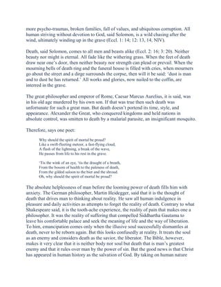 more psycho-traumas, broken families, fall of values, and ubiquitous corruption. All
human striving without devotion to God, said Solomon, is a wild chasing after the
wind, ultimately winding up in the grave (Eccl. 1: 14; 12: 13, 14, NIV).
Death, said Solomon, comes to all men and beasts alike (Eccl. 2: 16; 3: 20). Neither
beauty nor might is eternal. All fade like the withering grass. When the feet of death
draw near one’s door, then neither beauty nor strength can plead or prevail. When the
mourning bells of death ring and the funeral house is filled with cries, when mourners
go about the street and a dirge surrounds the corpse, then will it be said: ‘dust is man
and to dust he has returned.’ All works and glories, now nailed to the coffin, are
interred in the grave.
The great philosopher and emperor of Rome, Caesar Marcus Aurelius, it is said, was
in his old age murdered by his own son. If that was true then such death was
unfortunate for such a great man. But death doesn’t portend its time, style, and
appearance. Alexander the Great, who conquered kingdoms and held nations in
absolute control, was smitten to death by a malarial parasite, an insignificant mosquito.
Therefore, says one poet:
Why should the spirit of mortal be proud?
Like a swift-fleeting meteor, a fast-flying cloud,
A flash of the lightning, a break of the wave,
He passes from life to his rest in the grave.
‘Tis the wink of an eye, ‘tis the draught of a breath,
From the bosom of health to the paleness of death,
From the gilded saloon to the bier and the shroud.
Oh, why should the spirit of mortal be proud?

The absolute helplessness of man before the looming power of death fills him with
anxiety. The German philosopher, Martin Heidegger, said that it is the thought of
death that drives man to thinking about reality. He saw all human indulgence in
pleasure and daily activities as attempts to forget the reality of death. Contrary to what
Shakespeare said, it is the tooth-ache experience, the reality of pain that makes one a
philosopher. It was the reality of suffering that compelled Siddhartha Gautama to
leave his comfortable palace and seek the meaning of life and the way of liberation.
To him, emancipation comes only when the illusive soul successfully dismantles at
death, never to be reborn again. But this looks confusedly at reality. It treats the soul
as an enemy and considers death as the savior, the liberator. The Bible, however,
makes it very clear that it is neither body nor soul but death that is man’s greatest
enemy and that it rules over man by the power of sin. But the good news is that Christ
has appeared in human history as the salvation of God. By taking on human nature

 
