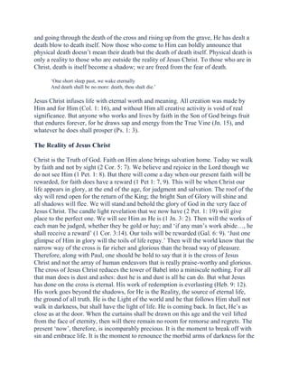 and going through the death of the cross and rising up from the grave, He has dealt a
death blow to death itself. Now those who come to Him can boldly announce that
physical death doesn’t mean their death but the death of death itself. Physical death is
only a reality to those who are outside the reality of Jesus Christ. To those who are in
Christ, death is itself become a shadow; we are freed from the fear of death.
‘One short sleep past, we wake eternally
And death shall be no more: death, thou shalt die.’

Jesus Christ infuses life with eternal worth and meaning. All creation was made by
Him and for Him (Col. 1: 16), and without Him all creative activity is void of real
significance. But anyone who works and lives by faith in the Son of God brings fruit
that endures forever, for he draws sap and energy from the True Vine (Jn. 15), and
whatever he does shall prosper (Ps. 1: 3).

The Reality of Jesus Christ
Christ is the Truth of God. Faith on Him alone brings salvation home. Today we walk
by faith and not by sight (2 Cor. 5: 7). We believe and rejoice in the Lord though we
do not see Him (1 Pet. 1: 8). But there will come a day when our present faith will be
rewarded, for faith does have a reward (1 Pet 1: 7, 9). This will be when Christ our
life appears in glory, at the end of the age, for judgment and salvation. The roof of the
sky will rend open for the return of the King; the bright Sun of Glory will shine and
all shadows will flee. We will stand and behold the glory of God in the very face of
Jesus Christ. The candle light revelation that we now have (2 Pet. 1: 19) will give
place to the perfect one. We will see Him as He is (1 Jn. 3: 2). Then will the works of
each man be judged, whether they be gold or hay; and ‘if any man’s work abide…, he
shall receive a reward’ (1 Cor. 3:14). Our toils will be rewarded (Gal. 6: 9). ‘Just one
glimpse of Him in glory will the toils of life repay.’ Then will the world know that the
narrow way of the cross is far richer and glorious than the broad way of pleasure.
Therefore, along with Paul, one should be bold to say that it is the cross of Jesus
Christ and not the array of human endeavors that is really praise-worthy and glorious.
The cross of Jesus Christ reduces the tower of Babel into a miniscule nothing. For all
that man does is dust and ashes: dust he is and dust is all he can do. But what Jesus
has done on the cross is eternal. His work of redemption is everlasting (Heb. 9: 12).
His work goes beyond the shadows, for He is the Reality, the source of eternal life,
the ground of all truth. He is the Light of the world and he that follows Him shall not
walk in darkness, but shall have the light of life. He is coming back. In fact, He’s as
close as at the door. When the curtains shall be drawn on this age and the veil lifted
from the face of eternity, then will there remain no room for remorse and regrets. The
present ‘now’, therefore, is incomparably precious. It is the moment to break off with
sin and embrace life. It is the moment to renounce the morbid arms of darkness for the

 