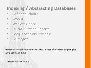 Indexing / Abstracting Databases
• Scifinder Scholar
• Scopus
• Web of Science
• Journal Citation Reports
• Google Scholar Citations*
• SciImago*
*Freely available source
Provide analytical data from individual pieces of research output, plus
some collective data
 