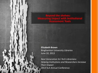 Beyond the shelves:
Measuring Impact with Institutional
Assessment Tools
Elizabeth Brown
Binghamton University Libraries
June 10, 2013
Next Generation Sci-Tech Librarians:
Helping Institutions and Researchers Increase
Their Impact
2013 SLA Annual Conference
 