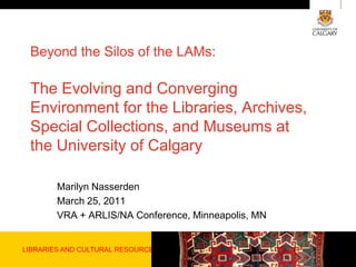 LIBRARIES AND CULTURAL RESOURCES Beyond the Silos of the LAMs: The Evolving and Converging Environment for the Libraries, Archives,  Special Collections, and Museums at the University of Calgary Marilyn Nasserden March 25, 2011 VRA + ARLIS/NA Conference, Minneapolis, MN 