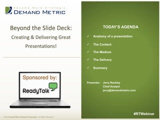 TODAY’S AGENDA

Beyond the Slide Deck:
Creating & Delivering Great



Anatomy of a presentation

Presentations!



The Content



The Medium



The Delivery



Summary

Sponsored by:
Presenter:

Jerry Rackley
Chief Analyst
jerry@demandmetric.com

#RTWebinar
© 2013 Demand Metric Research Corporation. All Rights Reserved.

 