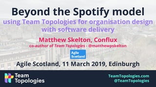 TeamTopologies.com
@TeamTopologies
Beyond the Spotify model
using Team Topologies for organisation design
with software delivery
Matthew Skelton, Conflux
co-author of Team Topologies - @matthewpskelton
Agile Scotland, 11 March 2019, Edinburgh
 
