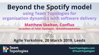 TeamTopologies.com
@TeamTopologies
Beyond the Spotify model
using Team Topologies for
organisation dynamics with software delivery
Matthew Skelton, Conflux
co-author of Team Topologies - @matthewpskelton
Agile Yorkshire, 20 March 2019, Leeds
 