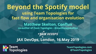 TeamTopologies.com
@TeamTopologies
Beyond the Spotify model
using Team Topologies for
fast ﬂow and organisation evolution
Matthew Skelton, Conﬂux
co-author of Team Topologies - @matthewpskelton
JAX DevOps, London, 16 May 2019
 